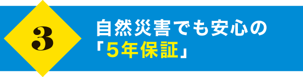 自然災害でも安心の「5年保証」 自然災害でも安心の「5年保証」